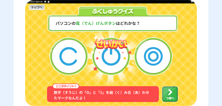 月18日午後 01:56
トップへ
ふくしゅうクイズ
パソコンの電(でん) げんボタンはどれかな?
C
せいかい
ここがポイント!
数字(すうじ)の 「0」 と 「1」 を組 (く) み合 (あ)わせ
たマークなんだよ!
>
つぎへ
