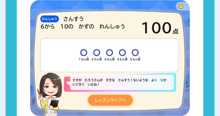 れんしゅう さんすう
6から10の かずのれんしゅう
100点
O O O O O
もんもん 3もん 4もん自 5もん自
さすが たろうさんが すきなさんすう! ないようをよく りか
いできていたね!
レッスンマップへ