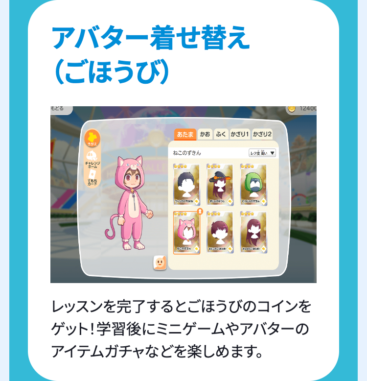 アバター着せ替え
(ごほうび)
もどる
あたま かお ふく かざり かざり2
きがえ
ねこのずきん
「レア度い
チャレンジ
ホーム
ブレンダイアル
「まちのほうし
にゃん
「とここま
12400
レッスンを完了するとごほうびのコインを
ゲット! 学習後にミニゲームやアバターの
アイテムガチャなどを楽しめます。