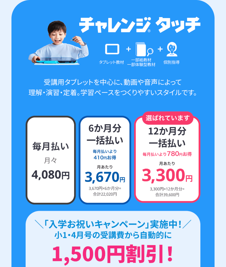 チャレンジタッチ
+Q
+
タブレット教材
一部紙教材
一部体験型教材
個別指導
受講用タブレットを中心に、 動画や音声によって
理解・演習・定着。 学習ペースをつくりやすいスタイルです。
選ばれています
6か月分
一括払い
毎月払い
12か月分
一括払い
毎月払いより
410円お得
毎月払いより780円お得
月々
月あたり
月あたり
4,080円 3,670円 3,300円
3,670円×6か月分=
合計22,020円
3,300円×12か月分=
合計39,600円
「入学お祝いキャンペーン」実施中!/
小1・4月号の受講費から自動的に
1,500円割引!