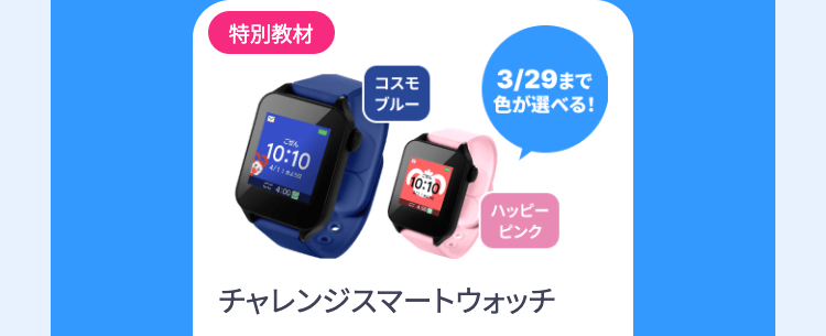 特別教材
コスモ
ブルー
3/29 まで
色が選べる!
10:10
10:10
ハッピー
4:00
ピンク
チャレンジスマートウォッチ