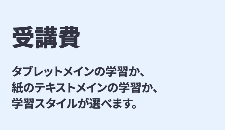 受講費
タブレットメインの学習か、
紙のテキストメインの学習か、
学習スタイルが選べます。