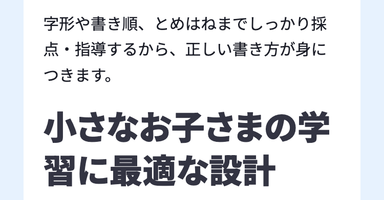 字形や書き順、 とめはねまでしっかり採
点・指導するから、正しい書き方が身に
つきます。
小さなお子さまの学
習に最適な設計