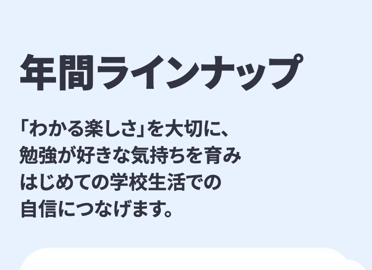 年間ラインナップ
「わかる楽しさ」を大切に、
勉強が好きな気持ちを育み
はじめての学校生活での
自信につなげます。