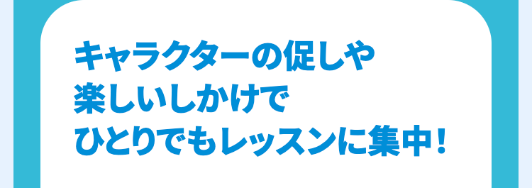 キャラクターの促しや
楽しいしかけで
ひとりでもレッスンに集中!