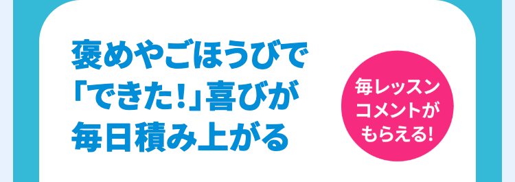 褒めやごほうびで
「できた!」 喜びが
毎日積み上がる
毎レッスン
コメントが
もらえる!