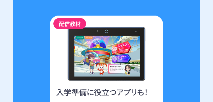 配信教材
レッスン
【ランド
トレジャー
ランド
入学準備に役立つアプリも!