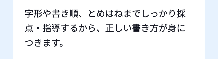 字形や書き順、 とめはねまでしっかり採
点・指導するから、正しい書き方が身に
つきます。