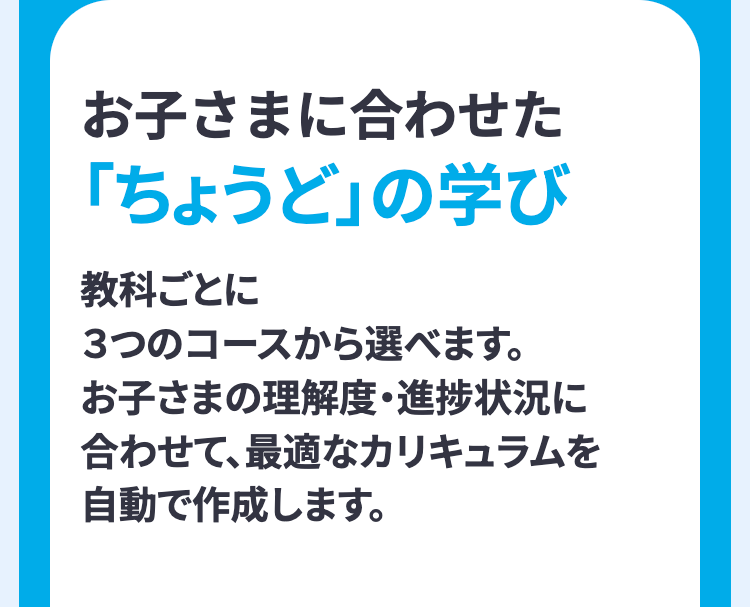 お子さまに合わせた
「ちょうど」の学び
教科ごとに
3つのコースから選べます。
お子さまの理解度・進捗状況に
合わせて、最適なカリキュラムを
自動で作成します。