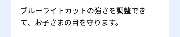 ブルーライトカットの強さを調整でき
て、お子さまの目を守ります。
