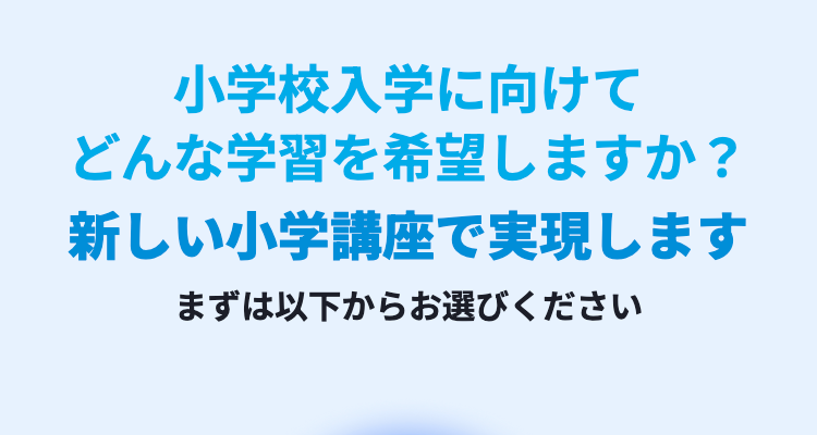 小学校入学に向けて
どんな学習を希望しますか?
新しい小学講座で実現します
まずは以下からお選びください
