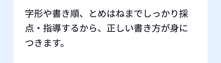 字形や書き順、 とめはねまでしっかり採
点・指導するから、 正しい書き方が身に
つきます。