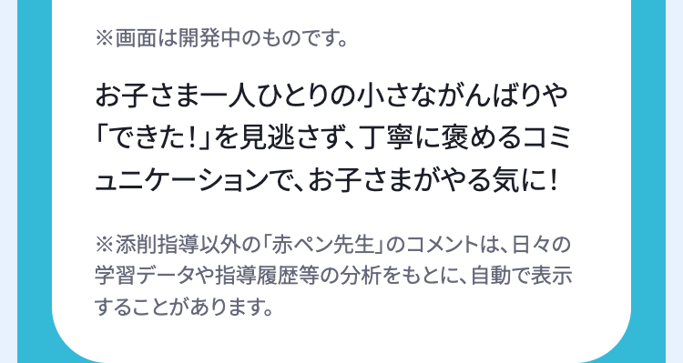※画面は開発中のものです。
お子さま一人ひとりの小さながんばりや
「できた!」 を見逃さず、丁寧に褒めるコミ
ュニケーションで、お子さまがやる気に!
※添削指導以外の 「赤ペン先生」 のコメントは、日々の
学習データや指導履歴等の分析をもとに、 自動で表示
することがあります。