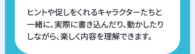 ヒントや促しをくれるキャラクターたちと
一緒に、実際に書き込んだり、動かしたり
しながら、楽しく内容を理解できます。