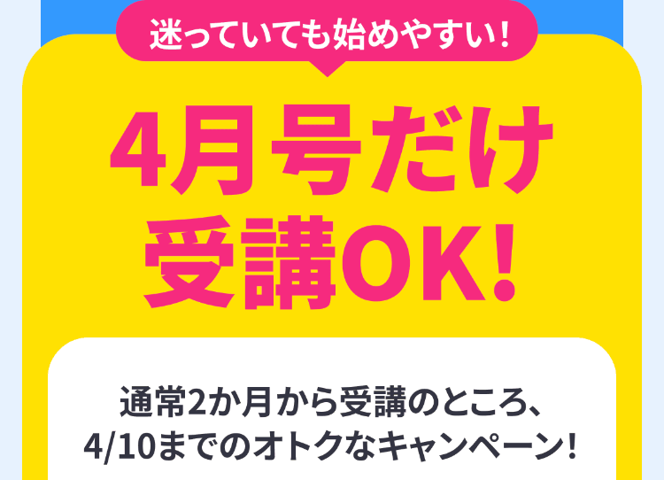 迷っていても始めやすい!
4月号だけ
受講OK!
通常2か月から受講のところ、
4/10までのオトクなキャンペーン!