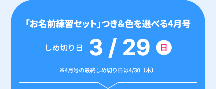 「お名前練習セット」 つき&色を選べる4月号
しめ切り日 3/29 日
※4月号の最終しめ切り日は4/30 (木)