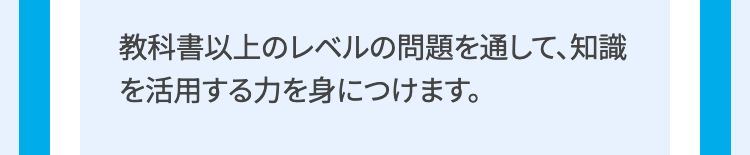 教科書以上のレベルの問題を通して、知識
を活用する力を身につけます。