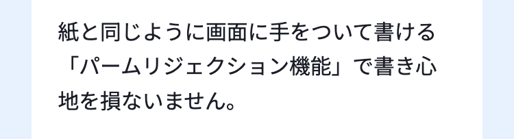 紙と同じように画面に手をついて書ける
「パームリジェクション機能」で書き心
地を損ないません。