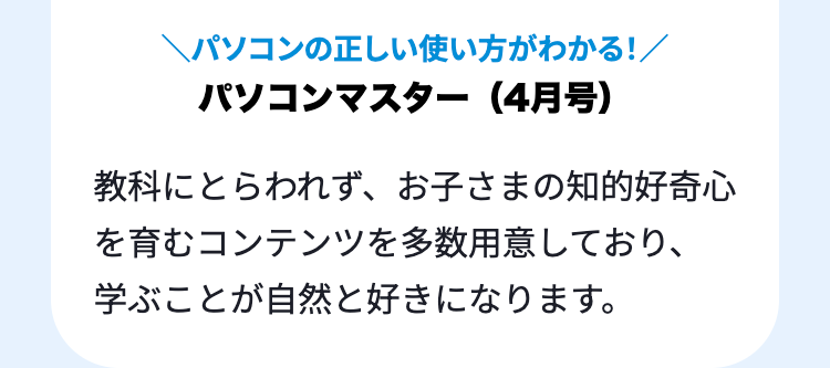 \パソコンの正しい使い方がわかる!/
パソコンマスター (4月号)
教科にとらわれず、 お子さまの知的好奇心
を育むコンテンツを多数用意しており、
学ぶことが自然と好きになります。