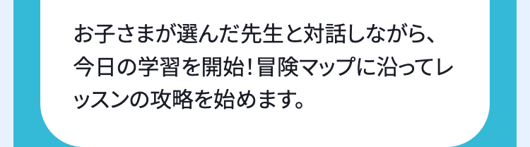 お子さまが選んだ先生と対話しながら、
今日の学習を開始! 冒険マップに沿ってレ
ッスンの攻略を始めます。