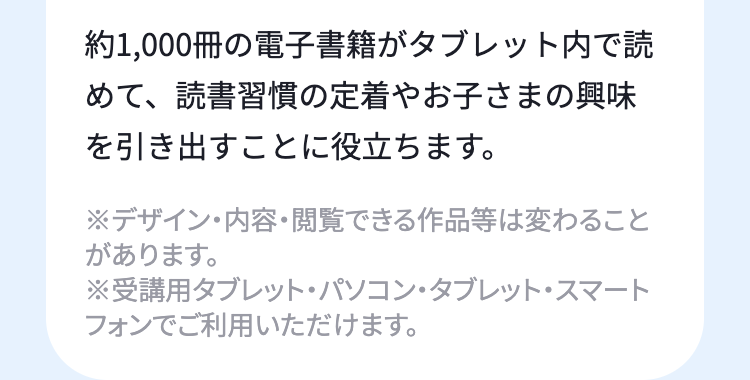 約1,000冊の電子書籍がタブレット内で読
めて、読書習慣の定着やお子さまの興味
を引き出すことに役立ちます。
※デザイン・内容・閲覧できる作品等は変わること
があります。
※受講用タブレット・パソコン・タブレット・スマート
フォンでご利用いただけます。