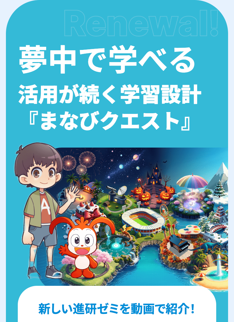 Renewal!
夢中で学べる
活用が続く学習設計
「まなびクエスト』
新しい進研ゼミを動画で紹介!