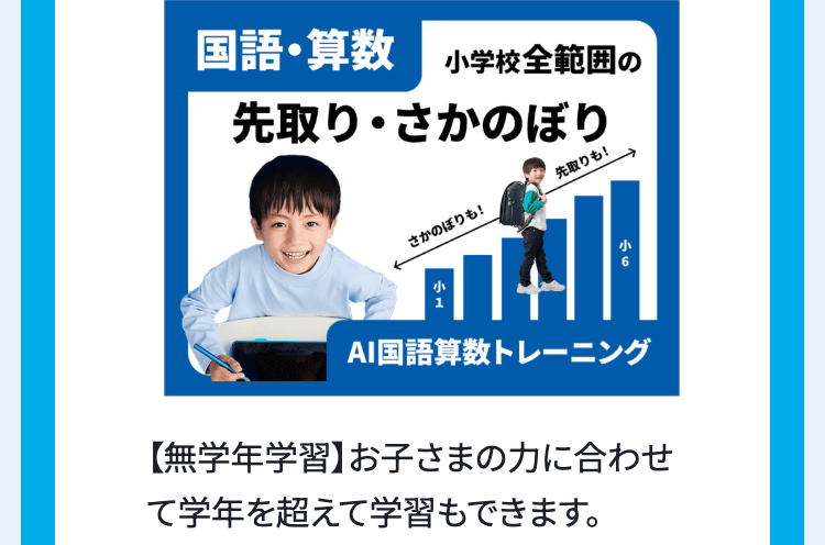 国語・算数 小学校全範囲の
先取り・さかのぼり
さかのぼりも!
先取りも!
小6
AI国語算数トレーニング
【無学年学習】 お子さまの力に合わせ
て学年を超えて学習もできます。
