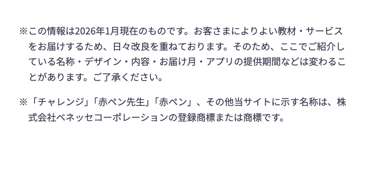 ※この情報は2026年1月現在のものです。 お客さまによりよい教材・サービス
をお届けするため、日々改良を重ねております。 そのため、ここでご紹介し
ている名称・デザイン・内容・お届け月・アプリの提供期間などは変わるこ
とがあります。 ご了承ください。
※「チャレンジ」 「赤ペン先生」 「赤ペン」、その他当サイトに示す名称は、株
式会社ベネッセコーポレーションの登録商標または商標です。