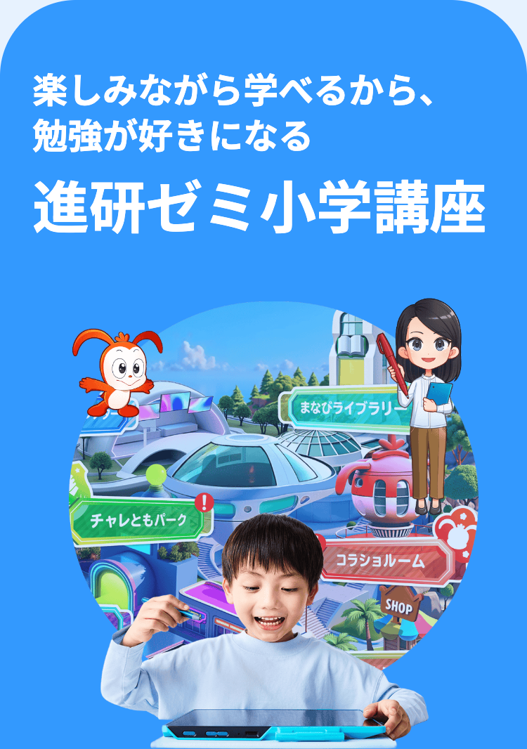 楽しみながら学べるから、
勉強が好きになる
進研ゼミ小学講座
まなびライブラリ
チャレともパーク
コラショルーム
SHOP