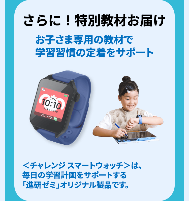 さらに! 特別教材お届け
お子さま専用の教材で
学習習慣の定着をサポート
ごぜん
10:10
4/11 水よう日
ご 4:00
<チャレンジスマートウォッチ>は、
毎日の学習計画をサポートする
「進研ゼミ」オリジナル製品です。
