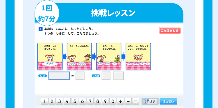 1回
約7分
挑戦レッスン
あめはなんこになったでしょう。
1つの しきにして、こたえましょう。
あめがこ
ありました。
4こもらいました。
また、1こ
もらいました。
また、こもらって
9になりました。
CEX
こたえあわせ
1 2 3 4 567890+
けす
けってい