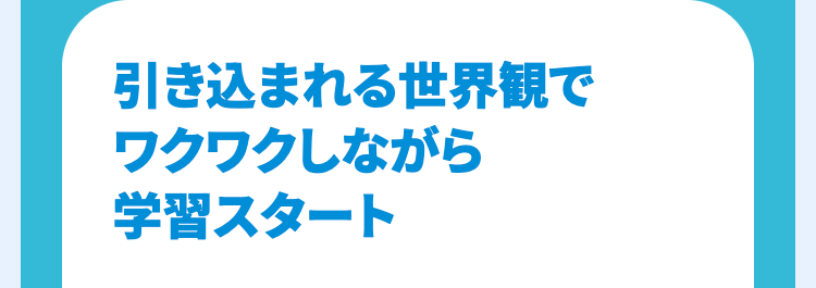 引き込まれる世界観で
ワクワクしながら
学習スタート