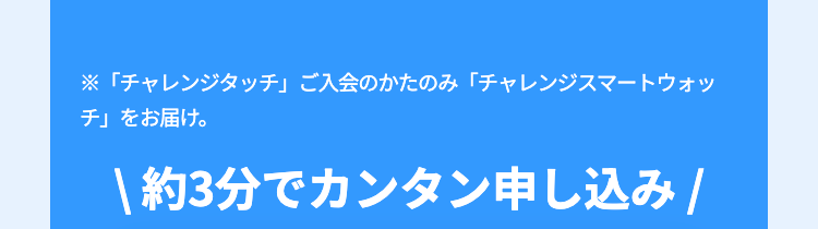 ※「チャレンジタッチ」 ご入会のかたのみ 「チャレンジスマートウォッ
チ」をお届け。
|約3分でカンタン申し込み /
