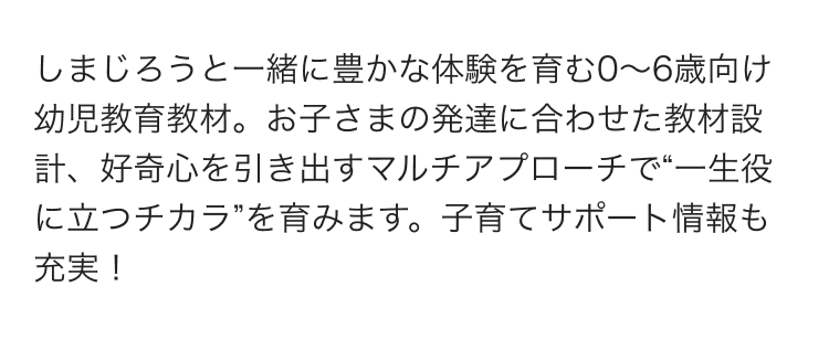 しまじろうと一緒に豊かな体験を育む0～6歳向け幼児教育教材。お子さまの発達に合わせた教材設計、好奇心を引き出すマルチアプローチで“一生役に立つチカラ”を育みます。子育てサポート情報も充実！